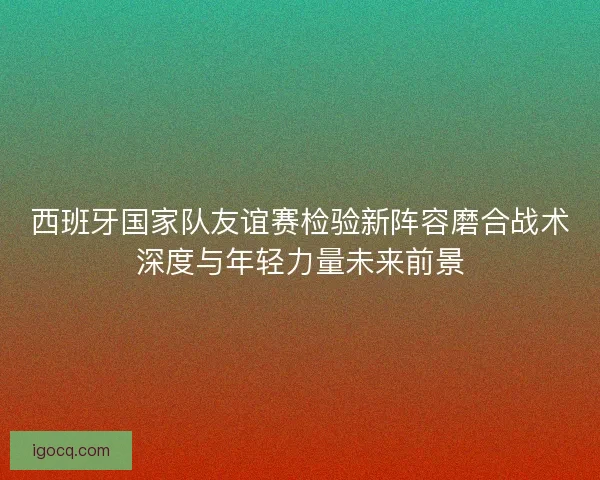 西班牙国家队友谊赛检验新阵容磨合战术深度与年轻力量未来前景