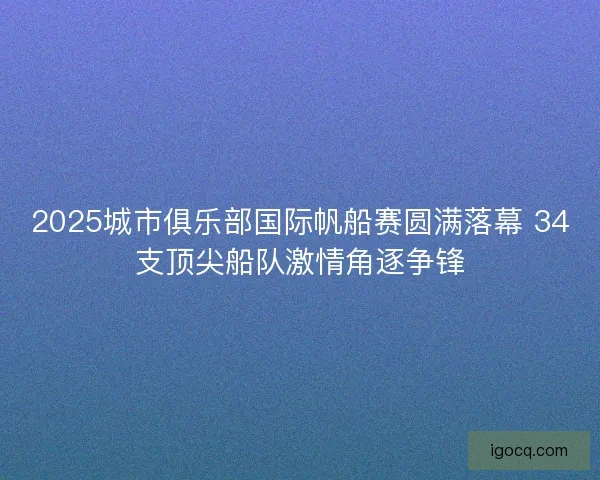 2025城市俱乐部国际帆船赛圆满落幕 34支顶尖船队激情角逐争锋