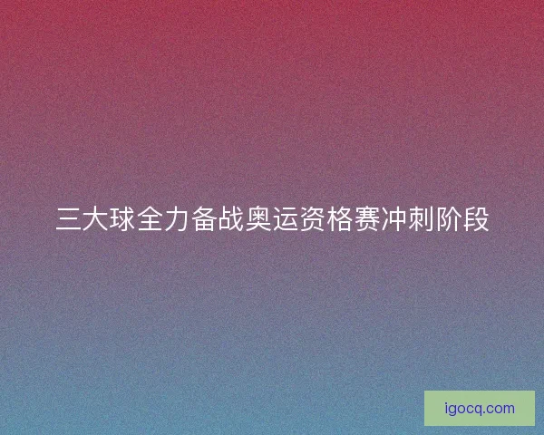 三大球全力备战奥运资格赛冲刺阶段
