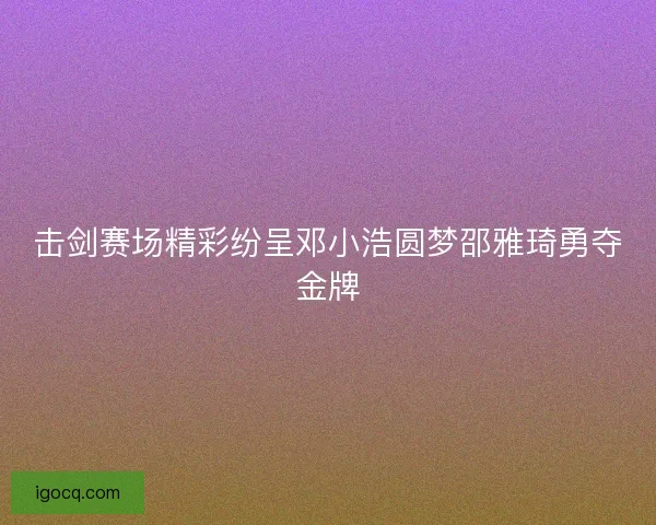 击剑赛场精彩纷呈邓小浩圆梦邵雅琦勇夺金牌